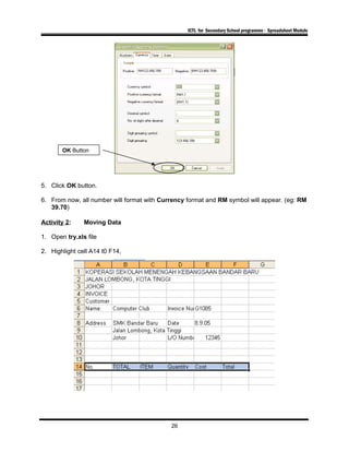 ICTL for Secondary School programme - Spreadsheet Module
5. Click OK button.
6. From now, all number will format with Currency format and RM symbol will appear. (eg: RM
39.70)
Activity 2: Moving Data
1. Open try.xls file
2. Highlight cell A14 t0 F14,
26
OK Button
 