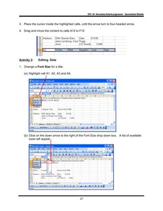ICTL for Secondary School programme - Spreadsheet Module
3. Place the cursor inside the highlighted cells, until the arrow turn to four-headed arrow.
4. Drag and move the content to cells A12 to F12
Activity 3: Editing Data
1. Change a Font Size for a title.
(a) Highlight cell A1, A2, A3 and A4.
(b) Click on the down arrow to the right of the Font Size drop down box. A list of available
sizes will appear.
27
 