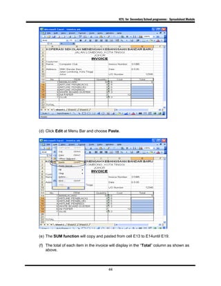 ICTL for Secondary School programme - Spreadsheet Module
(d) Click Edit at Menu Bar and choose Paste.
(e) The SUM function will copy and pasted from cell E13 to E14until E19.
(f) The total of each item in the invoice will display in the “Total” column as shown as
above.
44
 