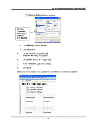 ICTL for Secondary School programme - Spreadsheet Module
The Format Cells dialog box appears.
d. On Underline, choose double.
e. Click OK button.
5. On the File menu, click Save As.
The Save As dialog box appears.
6. On Save in, choose 3½ Floppy (A:).
7. In the File name, type “Unit Change”.
8. Click Save.
At the end of the activity, your spreadsheet should look like as shown as below:
58
Click the
Underline
down arrow,
and then
click double.
 