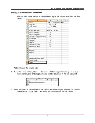 ICTL for Secondary School programme - Spreadsheet Module
Activity 1 : Create student mark sheet.
1. Type the data inside the cell as shown below. Adjust the column width to fit the cells
content.
Notes: Change the column size.
2. Move the cursor to the right side of the column. When the pointer changes to a double-
headed arrow, click and drag the mouse until the column is in the size you want.
3. Place the cursor to the right side of the column, When the pointer changes to a double-
headed arrow, double click , it will adjust automatically to fit the cell content.
68
 