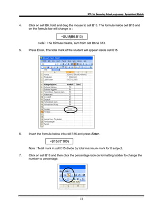ICTL for Secondary School programme - Spreadsheet Module
4. Click on cell B6, hold and drag the mouse to cell B13. The formula inside cell B15 and
on the formula bar will change to :
Note : The formula means, sum from cell B6 to B13.
5. Press Enter. The total mark of the student will appear inside cell B15.
6. Insert the formula below into cell B16 and press Enter.
Note : Total mark in cell B15 divide by total maximum mark for 8 subject.
7. Click on cell B16 and then click the percentage icon on formatting toolbar to change the
number to percentage.
73
=SUM(B6:B13)
=B15/(8*100)
 