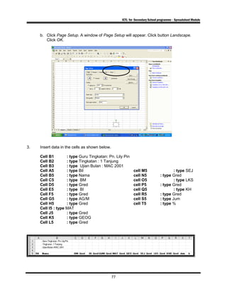 ICTL for Secondary School programme - Spreadsheet Module
b. Click Page Setup. A window of Page Setup will appear. Click button Landscape.
Click OK.
3. Insert data in the cells as shown below.
Cell B1 : type Guru Tingkatan: Pn. Lily Pin
Cell B2 : type Tingkatan : 1 Tanjung
Cell B3 : type Ujian Bulan : MAC 2001
Cell A5 : type Bil cell M5 : type SEJ
Cell B5 : type Nama cell N5 : type Gred
Cell C5 : type BM cell O5 : type LKS
Cell D5 : type Gred cell P5 : type Gred
Cell E5 : type BI cell Q5 : type KH
Cell F5 : type Gred cell R5 : type Gred
Cell G5 : type AG/M cell S5 : type Jum
Cell H5 : type Gred cell T5 : type %
Cell I5 : type MAT
Cell J5 : type Gred
Cell K5 : type GEOG
Cell L5 : type Gred
77
 