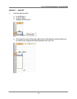 ICTL for Secondary School programme - Spreadsheet Module
Activity 7: Auto Fill
1. Enter the data as below:
a. In cell A6 type 1
b. In cell A7 type 2
c. Highlight cell A6 and A7
d. Then place the cursor at the lower-right corner of the selection until the pointer turn
to a black cross. Drag the fill handle downward until cell A15.
79
Fill handle
 