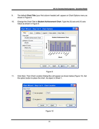 ICTL for Secondary School programme - Spreadsheet Module
9. The default Chart Title (your first column header) will appear on Chart Options menu as
shown in Figure 8.
10. Change the Chart Title to Student Achievement Chart .Type the (X) axis and (Y) axis
Value as shown in Figure 9.
Figure 9
11. Click Next. Then Chart Location Dialog Box will appear as shown below (Figure 10). Set
the option button to place the chart As object in Sheet 1.
Figure 10
91
 