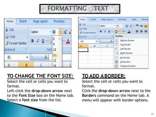 11
TO CHANGE THE FONT SIZE:
Select the cell or cells you want to
format.
Left-click the drop-down arrow next
to the Font Size box on the Home tab.
Select a font size from the list.
TO ADD ABORDER:
Select the cell or cells you want to
format.
Click the drop-down arrow next to the
Borders command on the Home tab. A
menu will appear with border options.
 