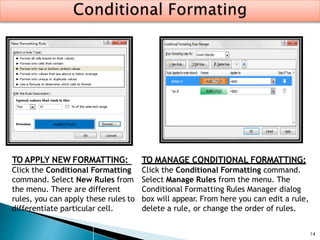 14
TO MANAGE CONDITIONAL FORMATTING:
Click the Conditional Formatting command.
Select Manage Rules from the menu. The
Conditional Formatting Rules Manager dialog
box will appear. From here you can edit a rule,
delete a rule, or change the order of rules.
TO APPLY NEW FORMATTING:
Click the Conditional Formatting
command. Select New Rules from
the menu. There are different
rules, you can apply these rules to
differentiate particular cell.
 