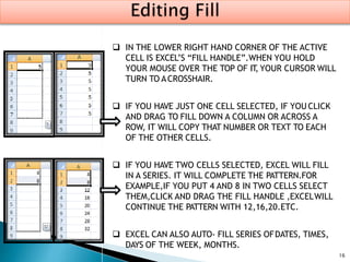16
 IN THE LOWER RIGHT HAND CORNER OF THE ACTIVE
CELL IS EXCEL’S “FILL HANDLE”.WHEN YOU HOLD
YOUR MOUSE OVER THE TOP OF IT, YOUR CURSOR WILL
TURN TO ACROSSHAIR.
 IF YOU HAVE JUST ONE CELL SELECTED, IF YOU CLICK
AND DRAG TO FILL DOWN A COLUMN OR ACROSS A
ROW, IT WILL COPY THAT NUMBER OR TEXT TO EACH
OF THE OTHER CELLS.
 IF YOU HAVE TWO CELLS SELECTED, EXCEL WILL FILL
IN A SERIES. IT WILL COMPLETE THE PATTERN.FOR
EXAMPLE,IF YOU PUT 4 AND 8 IN TWO CELLS SELECT
THEM,CLICK AND DRAG THE FILL HANDLE ,EXCELWILL
CONTINUE THE PATTERN WITH 12,16,20.ETC.
 EXCEL CAN ALSO AUTO- FILL SERIES OFDATES, TIMES,
DAYS OF THE WEEK, MONTHS.
 