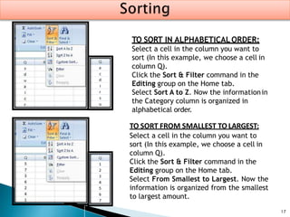 17
TO SORT IN ALPHABETICALORDER:
Select a cell in the column you want to
sort (In this example, we choose a cell in
column Q).
Click the Sort & Filter command in the
Editing group on the Home tab.
Select Sort A to Z. Now the informationin
the Category column is organized in
alphabetical order.
TO SORT FROM SMALLEST TO LARGEST:
Select a cell in the column you want to
sort (In this example, we choose a cell in
column Q).
Click the Sort & Filter command in the
Editing group on the Home tab.
Select From Smallest to Largest. Now the
information is organized from the smallest
to largest amount.
 