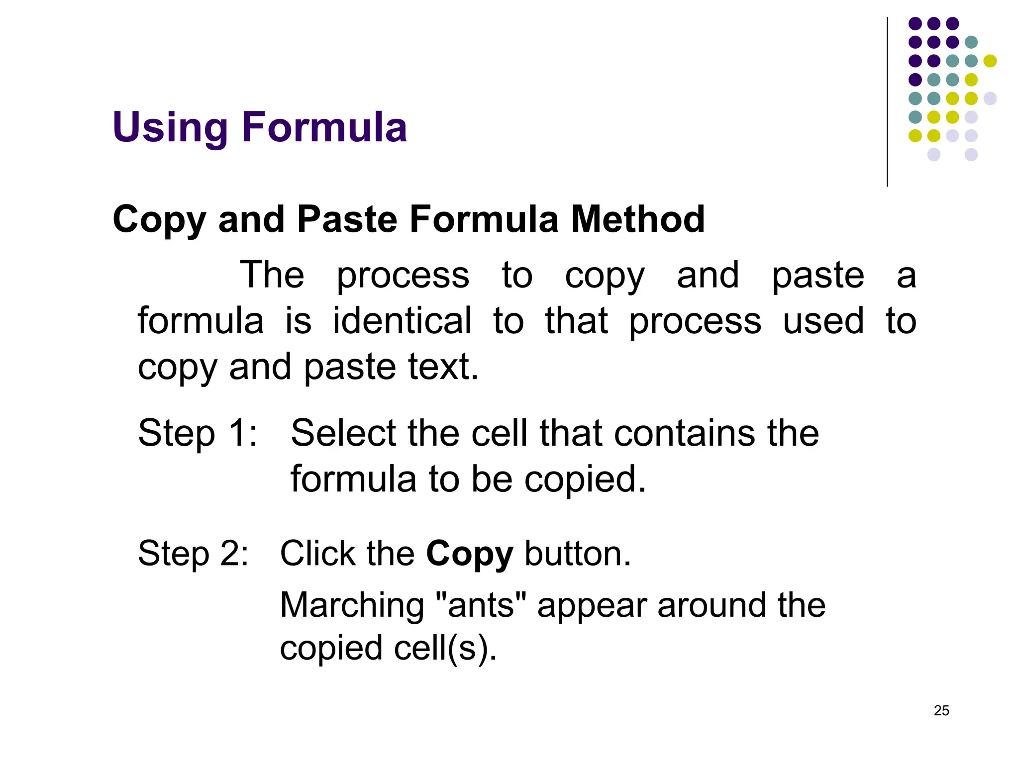 25
Copy and Paste Formula Method
The process to copy and paste a
formula is identical to that process used to
copy and paste text.
Step 1: Select the cell that contains the
formula to be copied.
Step 2: Click the Copy button.
Marching "ants" appear around the
copied cell(s).
Using Formula
 