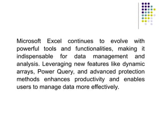 Microsoft Excel continues to evolve with
powerful tools and functionalities, making it
indispensable for data management and
analysis. Leveraging new features like dynamic
arrays, Power Query, and advanced protection
methods enhances productivity and enables
users to manage data more effectively.
 