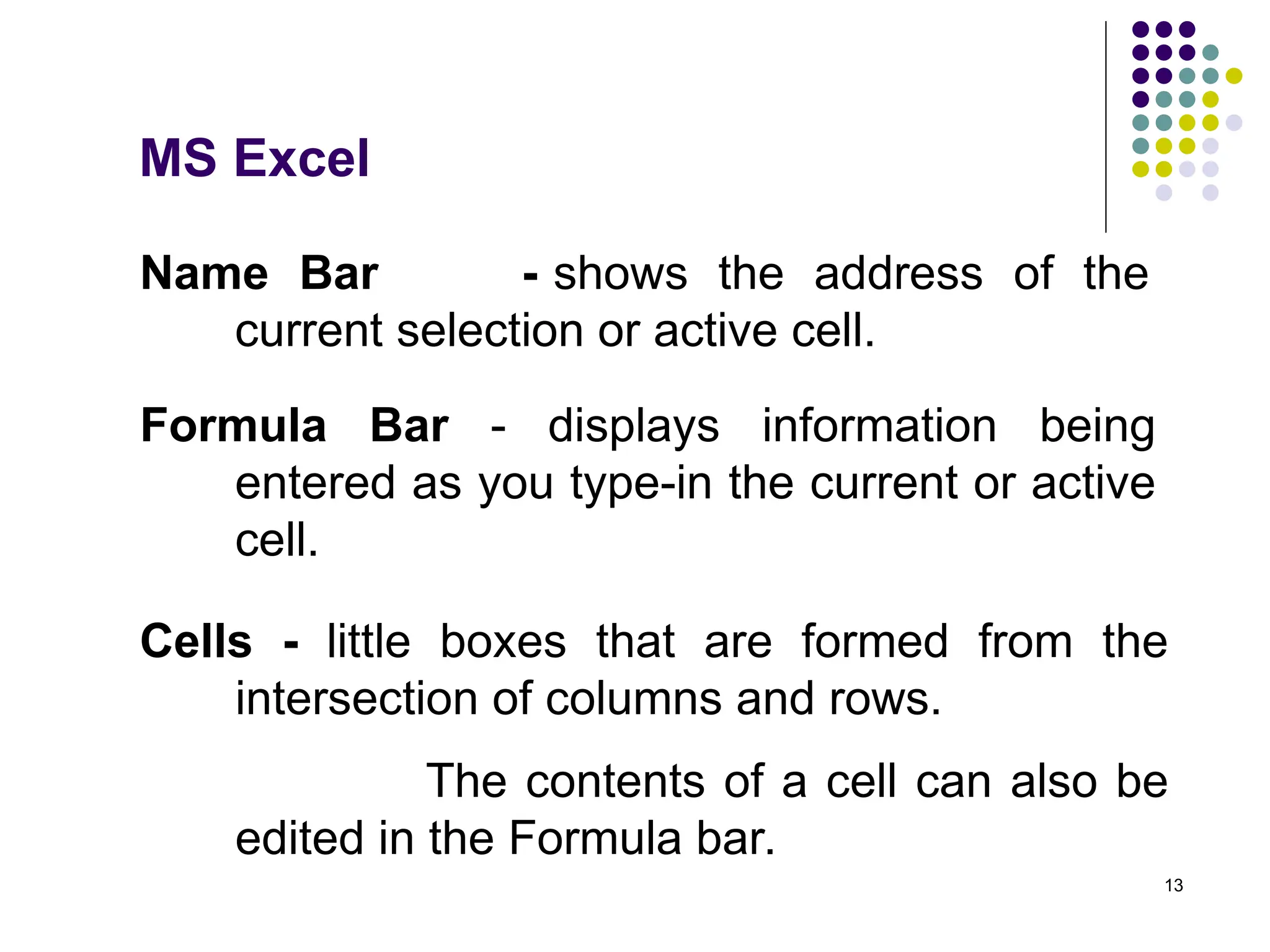 13
Name Bar - shows the address of the
current selection or active cell.
Formula Bar - displays information being
entered as you type-in the current or active
cell.
Cells - little boxes that are formed from the
intersection of columns and rows.
The contents of a cell can also be
edited in the Formula bar.
MS Excel
 