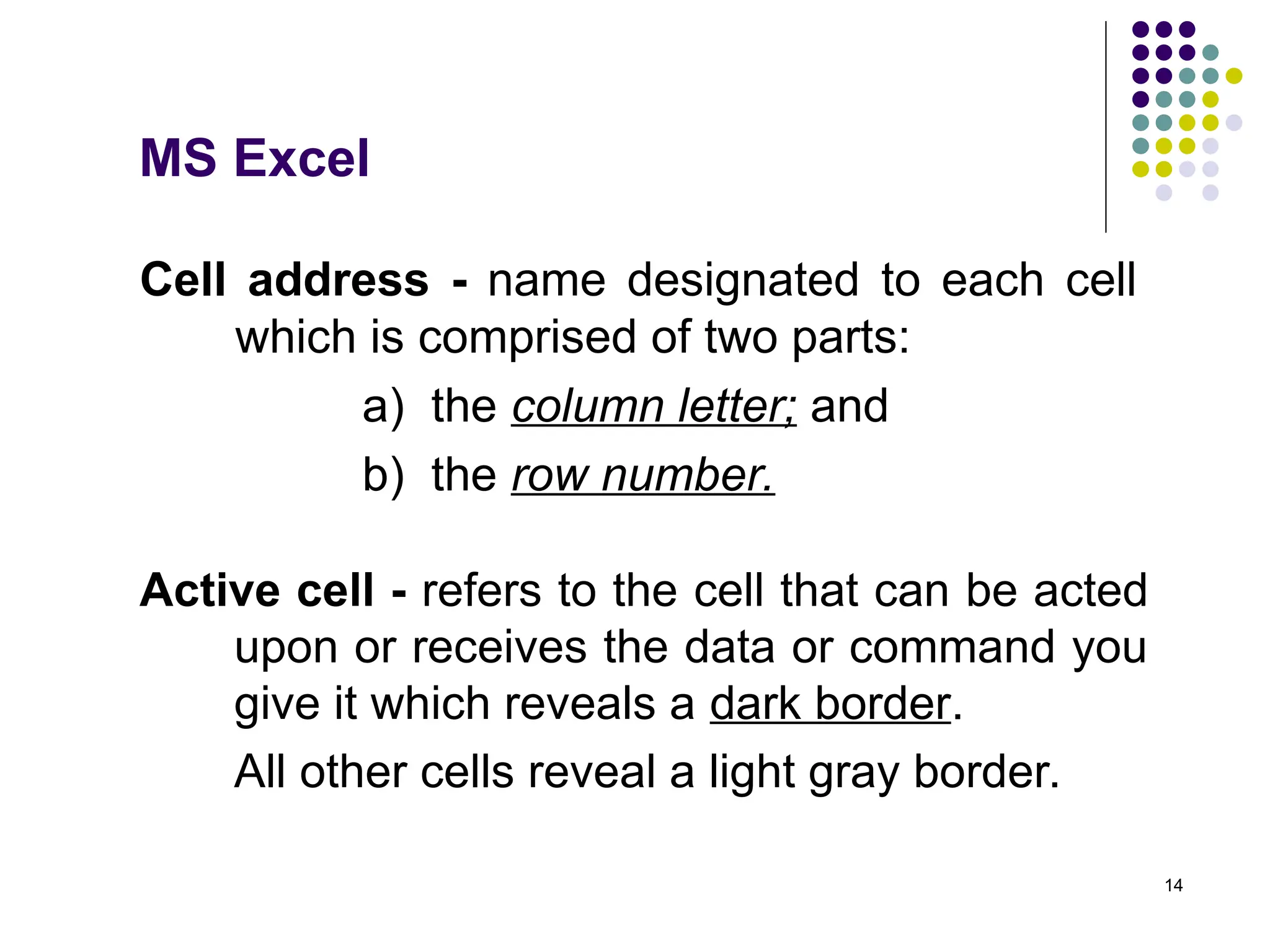 14
Cell address - name designated to each cell
which is comprised of two parts:
a) the column letter; and
b) the row number.
Active cell - refers to the cell that can be acted
upon or receives the data or command you
give it which reveals a dark border.
All other cells reveal a light gray border.
MS Excel
 
