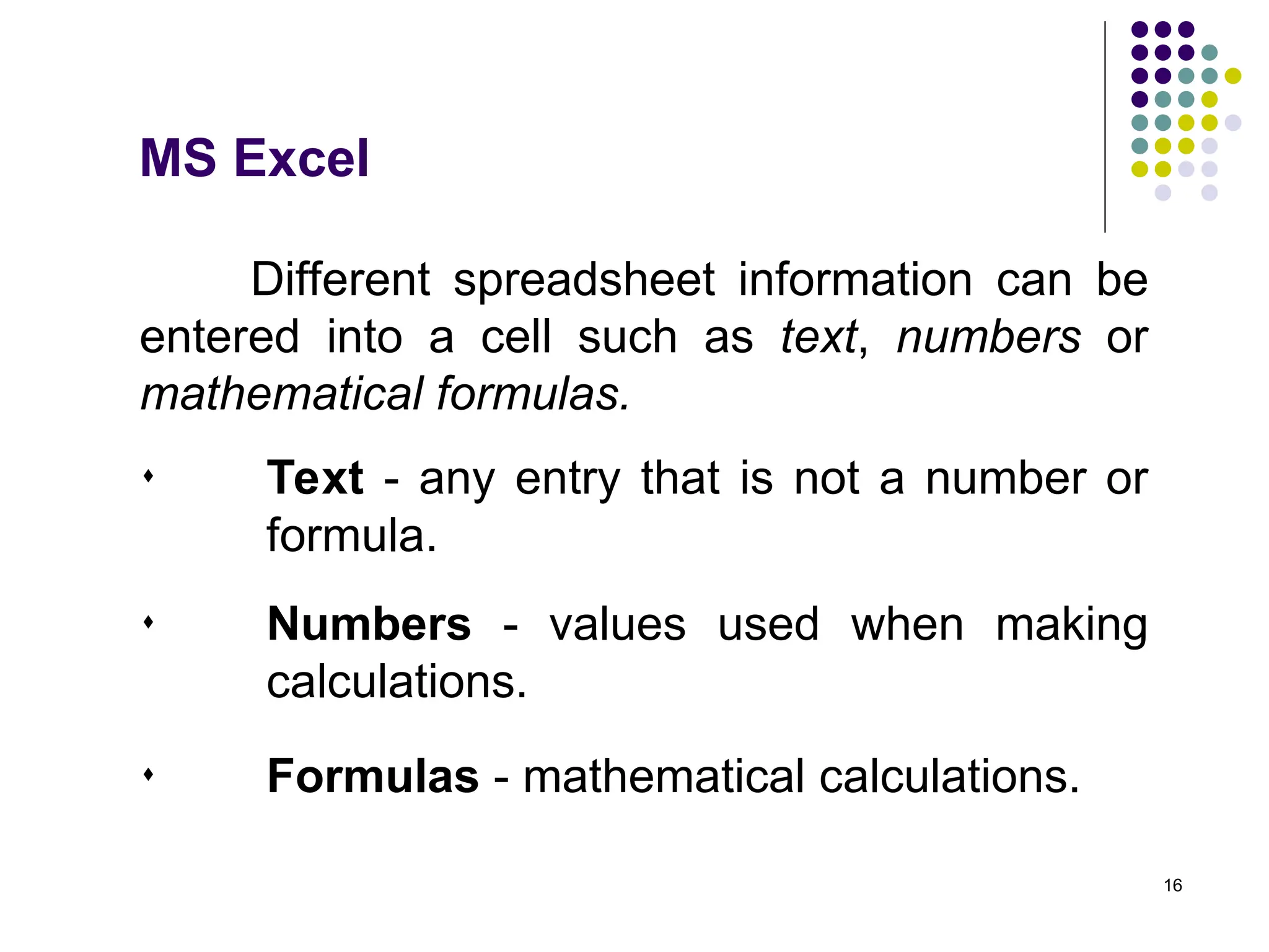16
Different spreadsheet information can be
entered into a cell such as text, numbers or
mathematical formulas.
 Text - any entry that is not a number or
formula.
MS Excel
 Numbers - values used when making
calculations.
 Formulas - mathematical calculations.
 