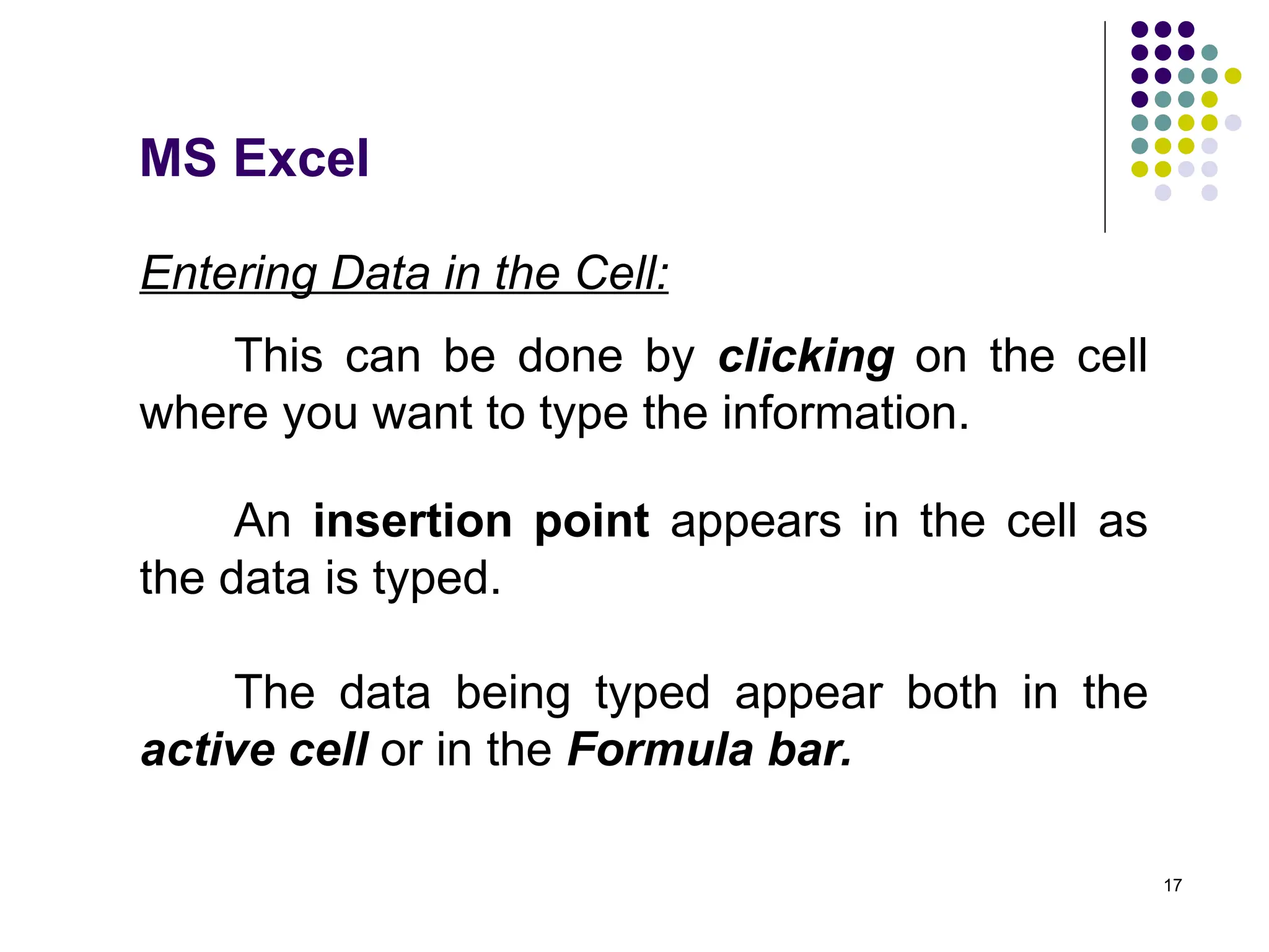 17
Entering Data in the Cell:
This can be done by clicking on the cell
where you want to type the information.
An insertion point appears in the cell as
the data is typed.
The data being typed appear both in the
active cell or in the Formula bar.
MS Excel
 