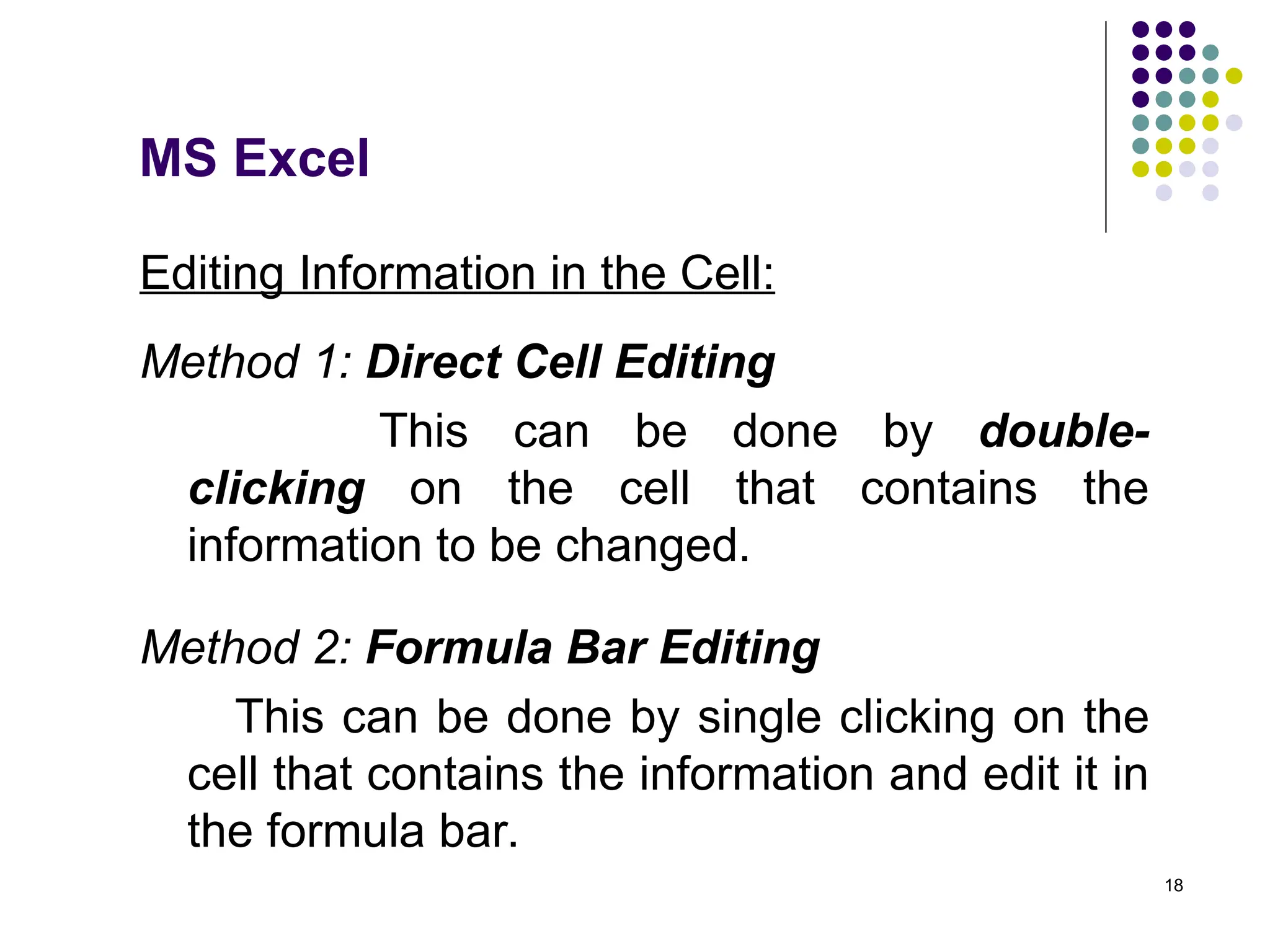18
Editing Information in the Cell:
Method 1: Direct Cell Editing
This can be done by double-
clicking on the cell that contains the
information to be changed.
Method 2: Formula Bar Editing
This can be done by single clicking on the
cell that contains the information and edit it in
the formula bar.
MS Excel
 