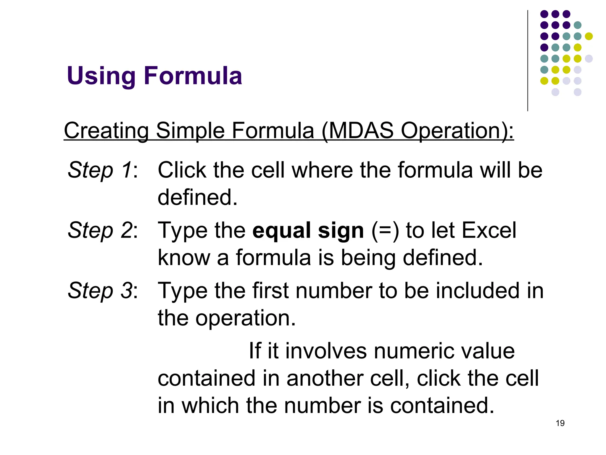 19
Creating Simple Formula (MDAS Operation):
Step 1: Click the cell where the formula will be
defined.
Step 2: Type the equal sign (=) to let Excel
know a formula is being defined.
Step 3: Type the first number to be included in
the operation.
If it involves numeric value
contained in another cell, click the cell
in which the number is contained.
Using Formula
 