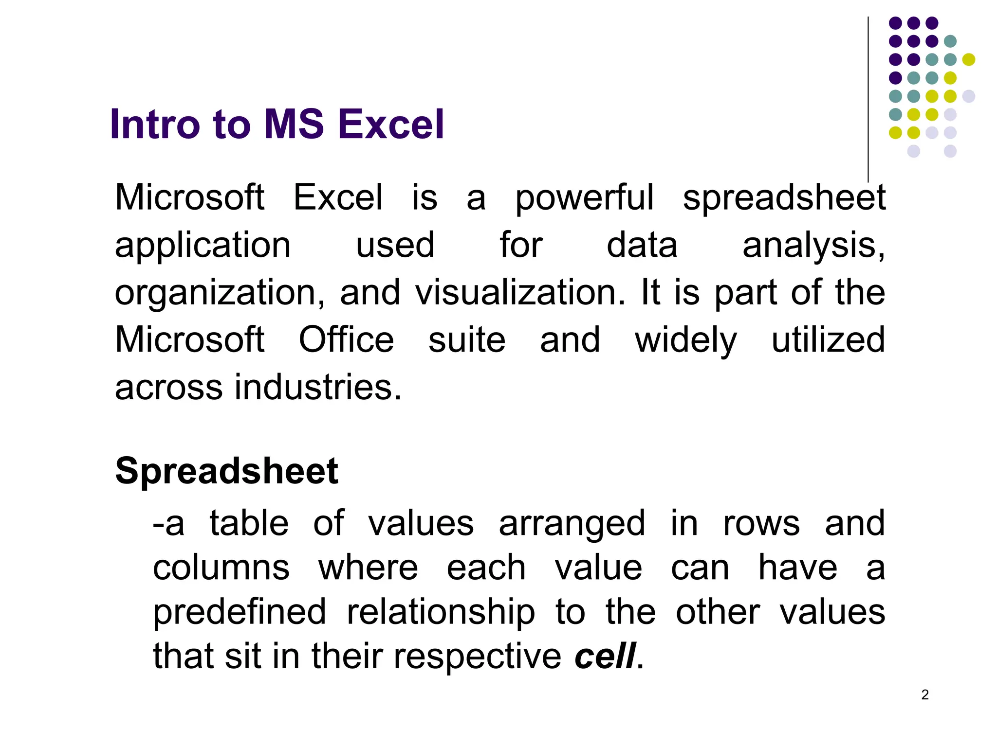 2
Intro to MS Excel
Microsoft Excel is a powerful spreadsheet
application used for data analysis,
organization, and visualization. It is part of the
Microsoft Office suite and widely utilized
across industries.
Spreadsheet
-a table of values arranged in rows and
columns where each value can have a
predefined relationship to the other values
that sit in their respective cell.
 