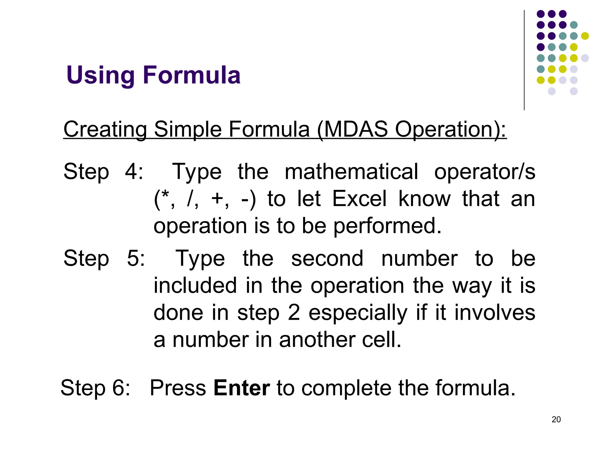 20
Creating Simple Formula (MDAS Operation):
Step 4: Type the mathematical operator/s
(*, /, +, -) to let Excel know that an
operation is to be performed.
Step 5: Type the second number to be
included in the operation the way it is
done in step 2 especially if it involves
a number in another cell.
Step 6: Press Enter to complete the formula.
Using Formula
 