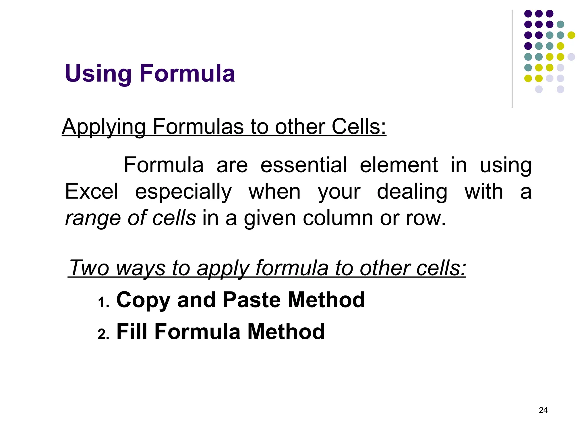 24
Applying Formulas to other Cells:
Formula are essential element in using
Excel especially when your dealing with a
range of cells in a given column or row.
Two ways to apply formula to other cells:
1. Copy and Paste Method
2. Fill Formula Method
Using Formula
 