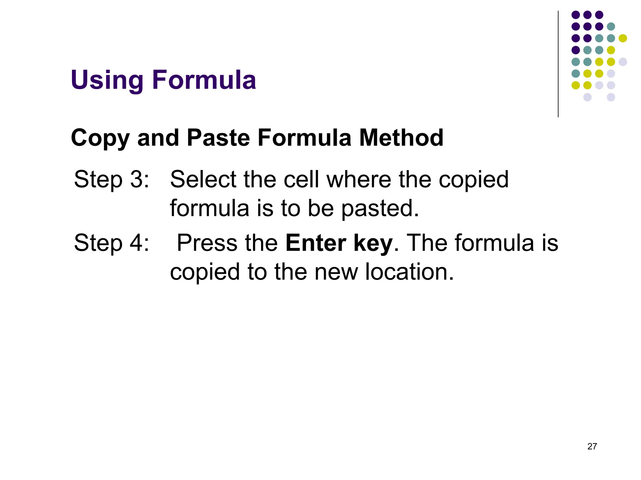 27
Copy and Paste Formula Method
Step 3: Select the cell where the copied
formula is to be pasted.
Step 4: Press the Enter key. The formula is
copied to the new location.
Using Formula
 