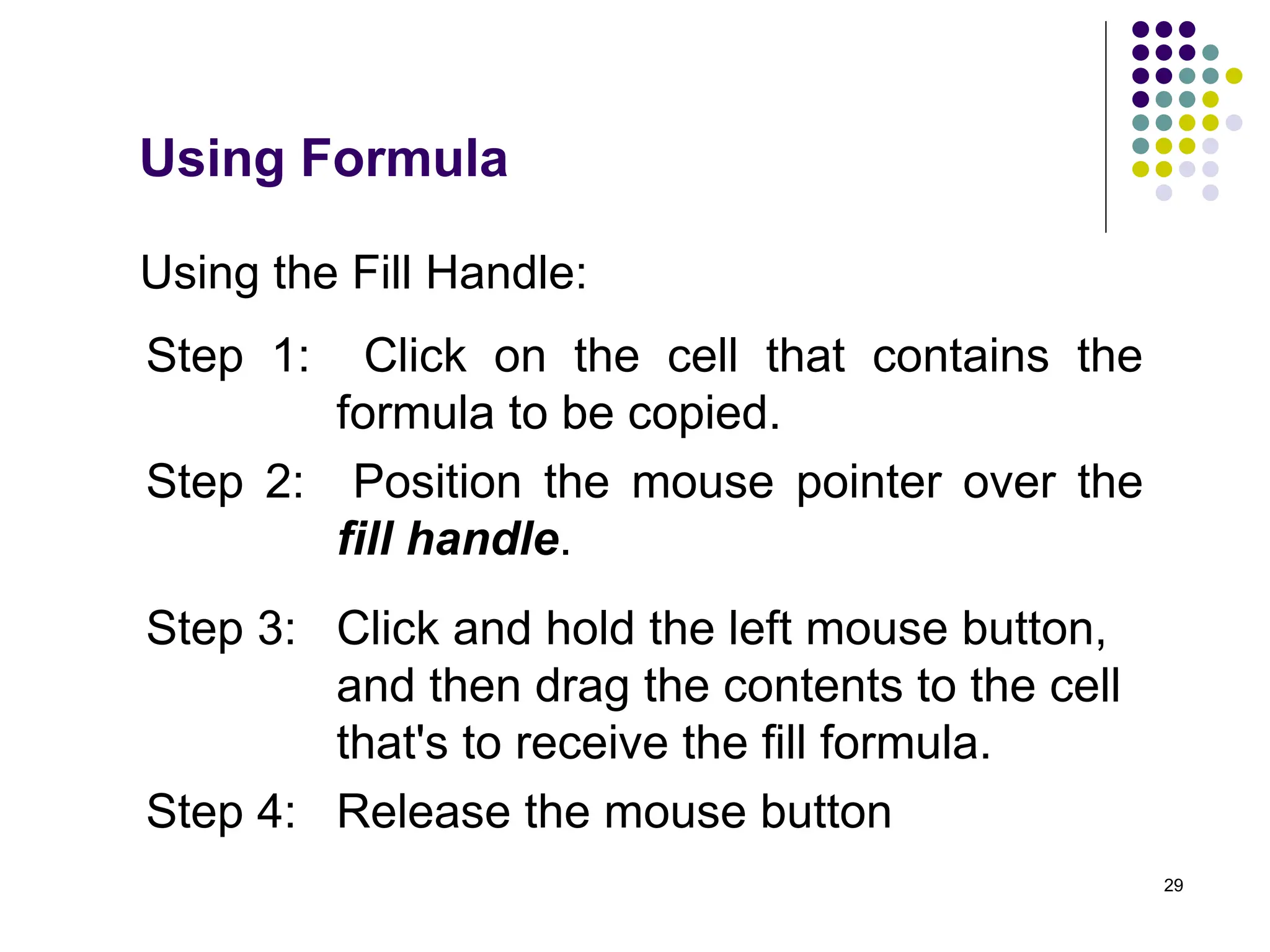 29
Using the Fill Handle:
Step 1: Click on the cell that contains the
formula to be copied.
Step 2: Position the mouse pointer over the
fill handle.
Step 3: Click and hold the left mouse button,
and then drag the contents to the cell
that's to receive the fill formula.
Step 4: Release the mouse button
Using Formula
 