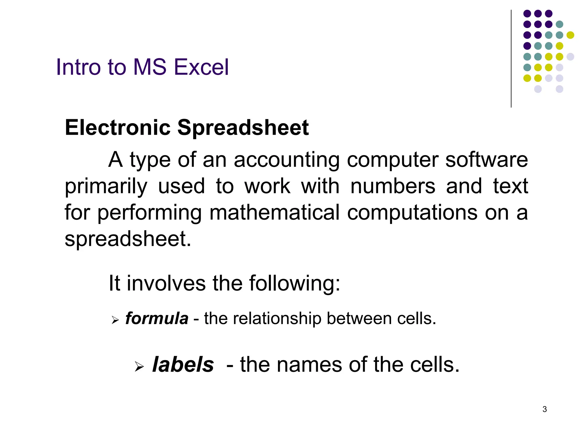 3
Intro to MS Excel
 formula - the relationship between cells.
 labels - the names of the cells.
Electronic Spreadsheet
A type of an accounting computer software
primarily used to work with numbers and text
for performing mathematical computations on a
spreadsheet.
It involves the following:
 