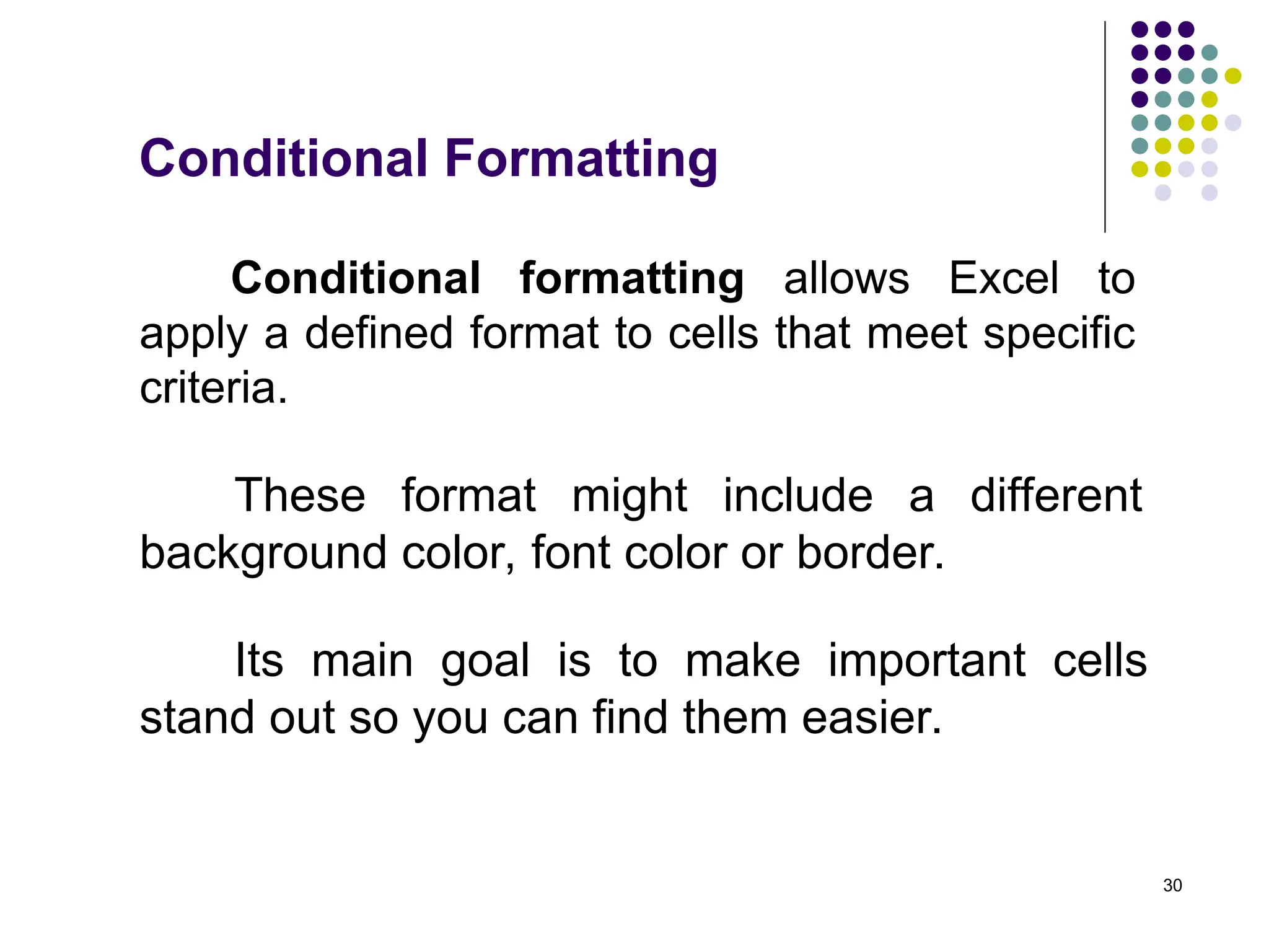 30
Conditional formatting allows Excel to
apply a defined format to cells that meet specific
criteria.
Its main goal is to make important cells
stand out so you can find them easier.
Conditional Formatting
These format might include a different
background color, font color or border.
 