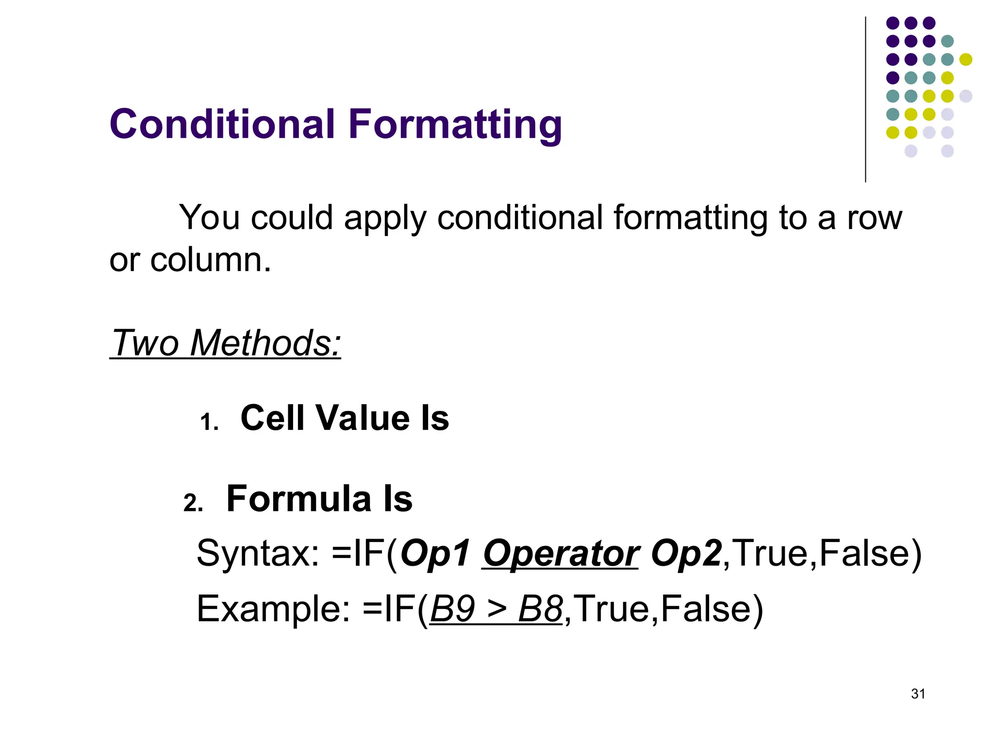 31
Two Methods:
1. Cell Value Is
2. Formula Is
Syntax: =IF(Op1 Operator Op2,True,False)
Example: =IF(B9 > B8,True,False)
You could apply conditional formatting to a row
or column.
Conditional Formatting
 