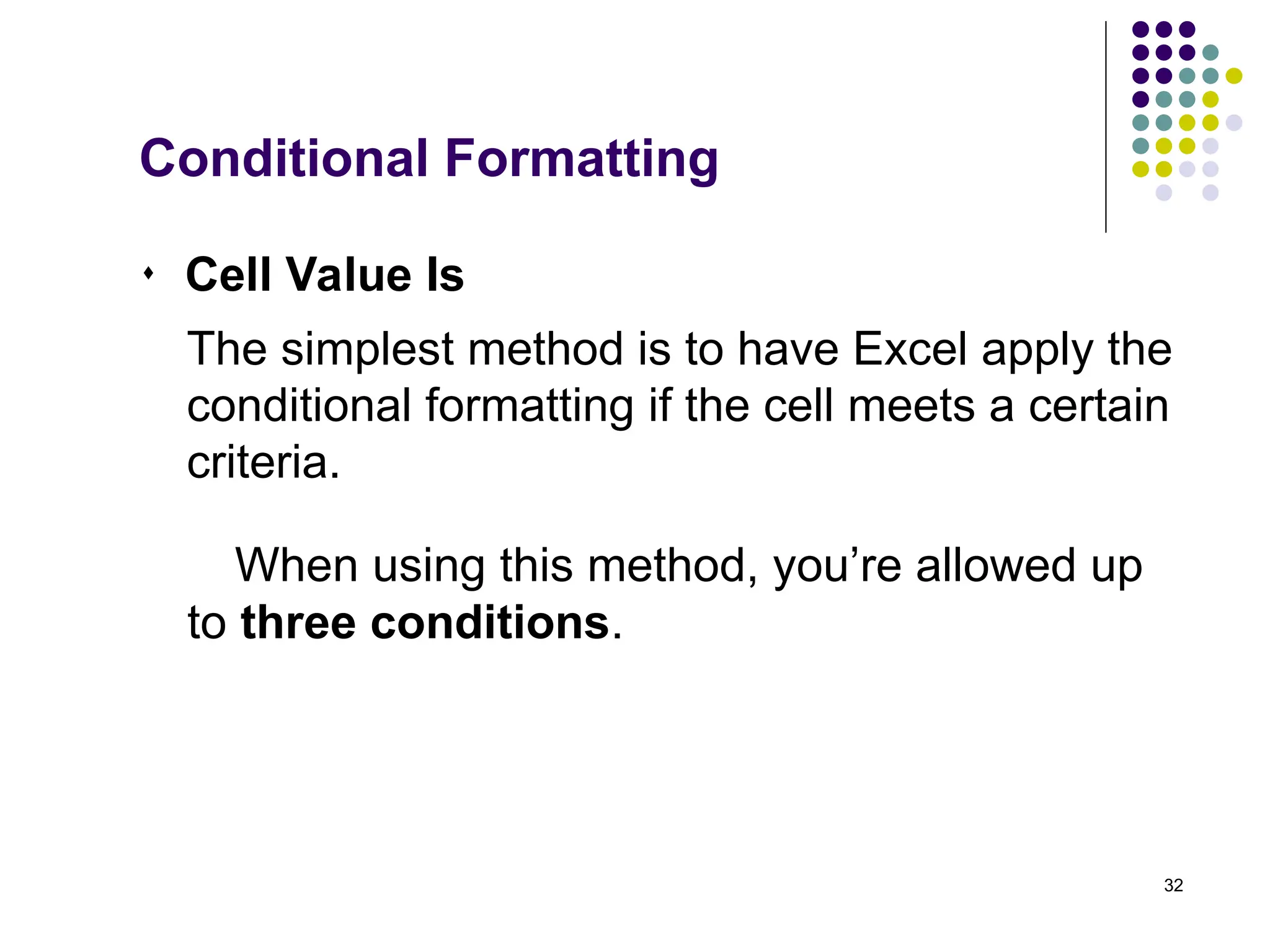 32
 Cell Value Is
The simplest method is to have Excel apply the
conditional formatting if the cell meets a certain
criteria.
When using this method, you’re allowed up
to three conditions.
Conditional Formatting
 