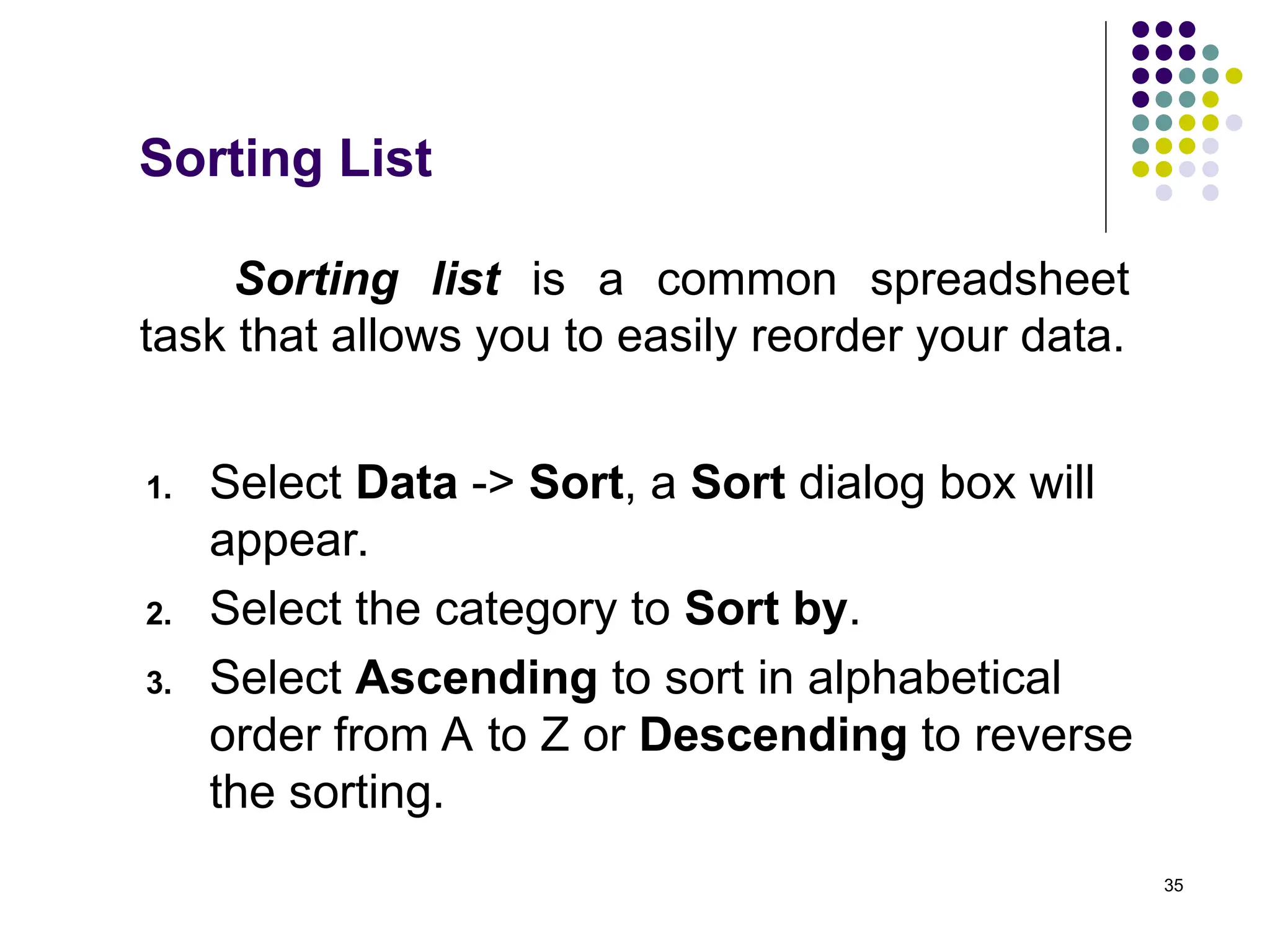 35
Sorting list is a common spreadsheet
task that allows you to easily reorder your data.
1. Select Data -> Sort, a Sort dialog box will
appear.
2. Select the category to Sort by.
3. Select Ascending to sort in alphabetical
order from A to Z or Descending to reverse
the sorting.
Sorting List
 