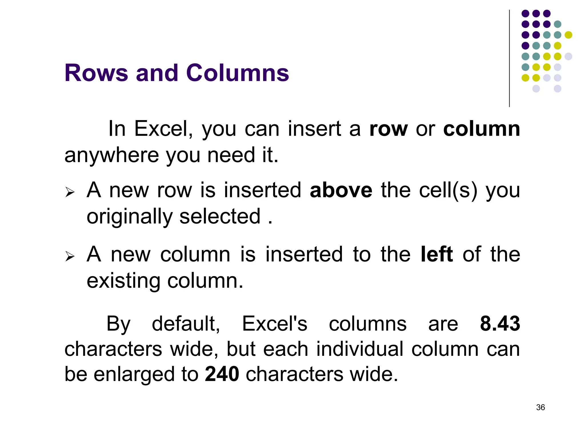 36
In Excel, you can insert a row or column
anywhere you need it.
Rows and Columns
 A new row is inserted above the cell(s) you
originally selected .
 A new column is inserted to the left of the
existing column.
By default, Excel's columns are 8.43
characters wide, but each individual column can
be enlarged to 240 characters wide.
 