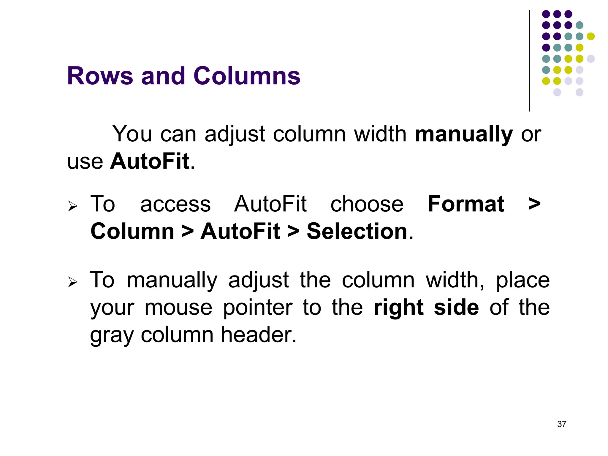 37
Rows and Columns
You can adjust column width manually or
use AutoFit.
 To access AutoFit choose Format >
Column > AutoFit > Selection.
 To manually adjust the column width, place
your mouse pointer to the right side of the
gray column header.
 