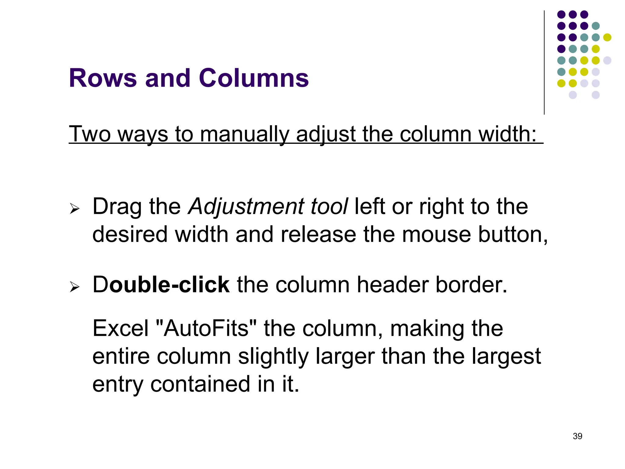39
Rows and Columns
 Drag the Adjustment tool left or right to the
desired width and release the mouse button,
 Double-click the column header border.
Two ways to manually adjust the column width:
Excel "AutoFits" the column, making the
entire column slightly larger than the largest
entry contained in it.
 