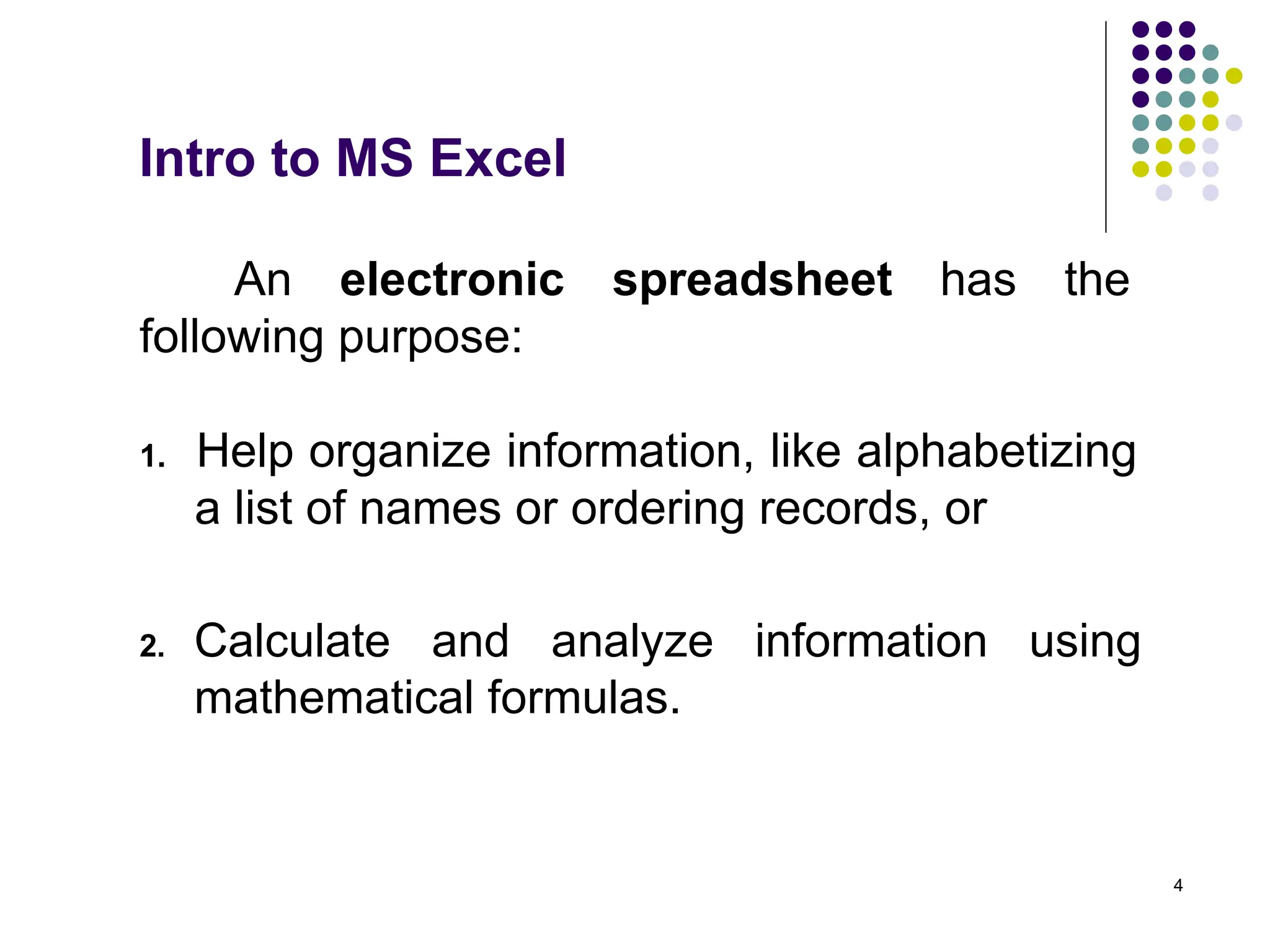 4
An electronic spreadsheet has the
following purpose:
1. Help organize information, like alphabetizing
a list of names or ordering records, or
Intro to MS Excel
2. Calculate and analyze information using
mathematical formulas.
 