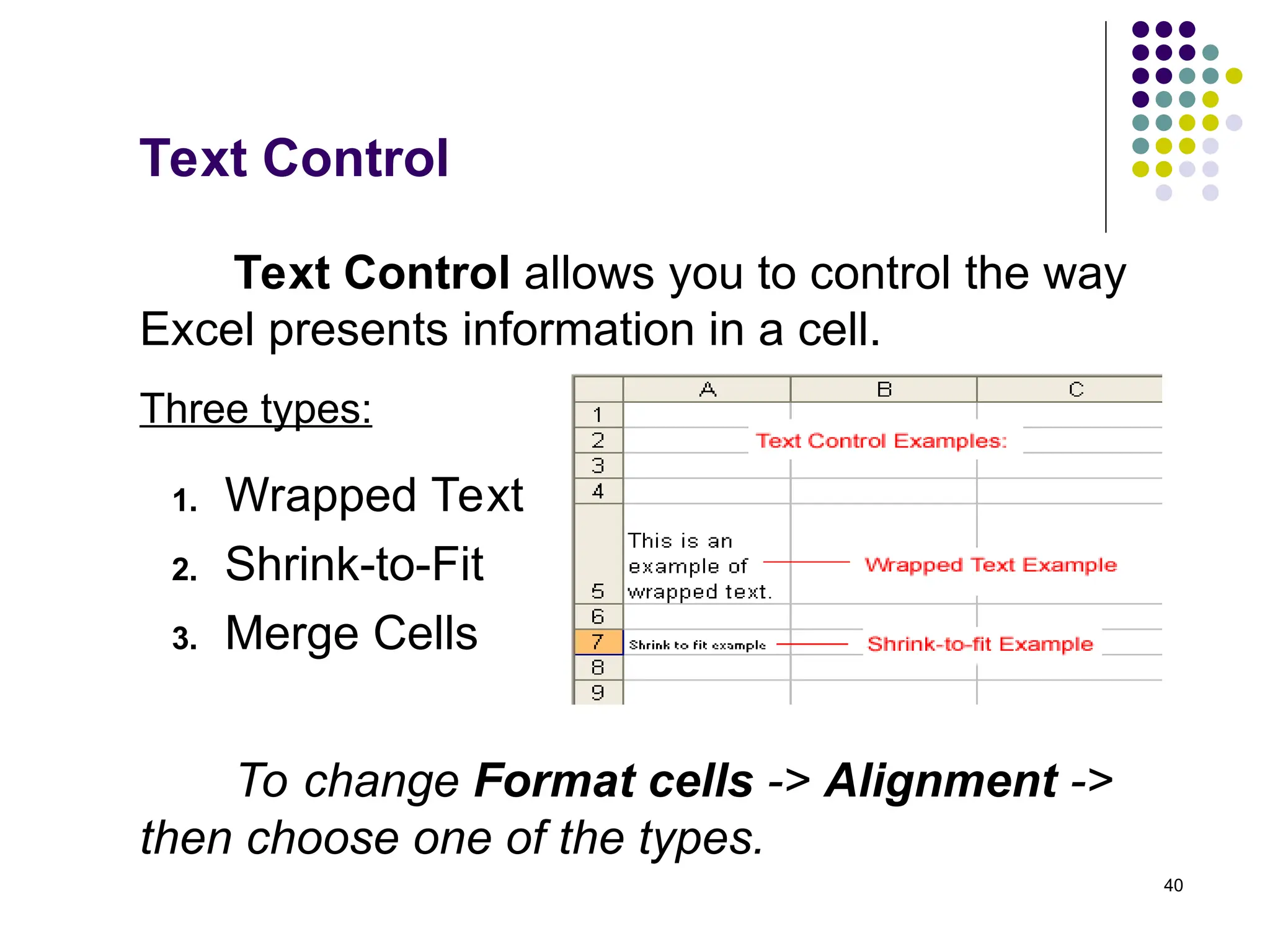 40
Text Control
Text Control allows you to control the way
Excel presents information in a cell.
To change Format cells -> Alignment ->
then choose one of the types.
1. Wrapped Text
2. Shrink-to-Fit
3. Merge Cells
Three types:
 