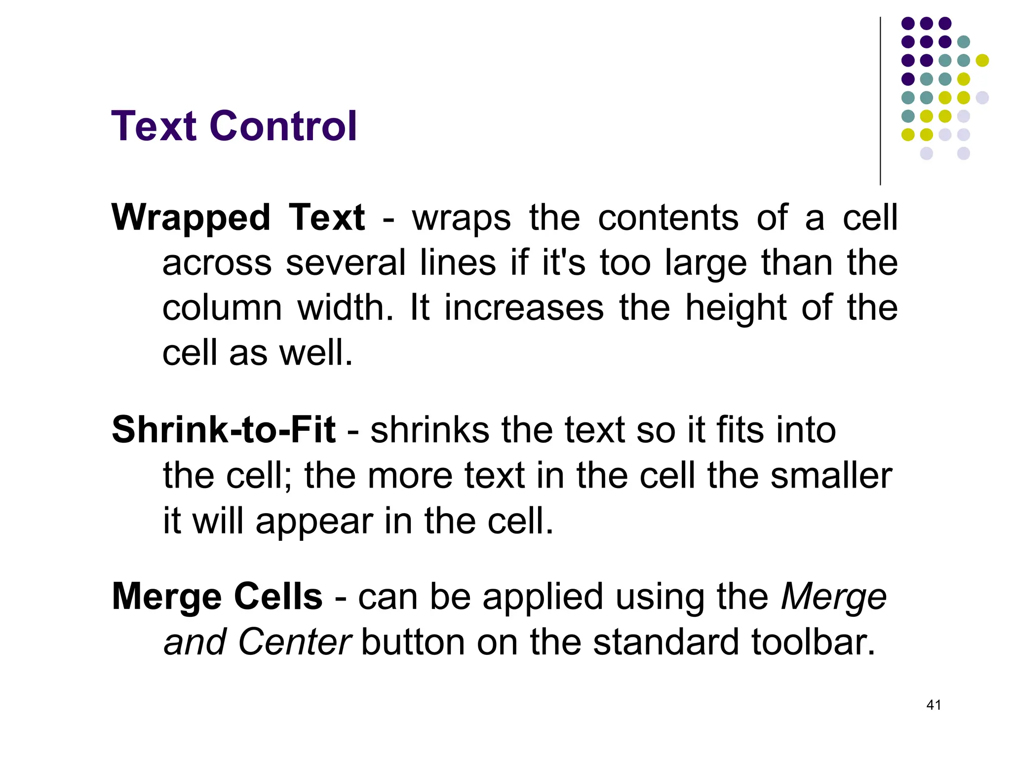 41
Text Control
Wrapped Text - wraps the contents of a cell
across several lines if it's too large than the
column width. It increases the height of the
cell as well.
Shrink-to-Fit - shrinks the text so it fits into
the cell; the more text in the cell the smaller
it will appear in the cell.
Merge Cells - can be applied using the Merge
and Center button on the standard toolbar.
 
