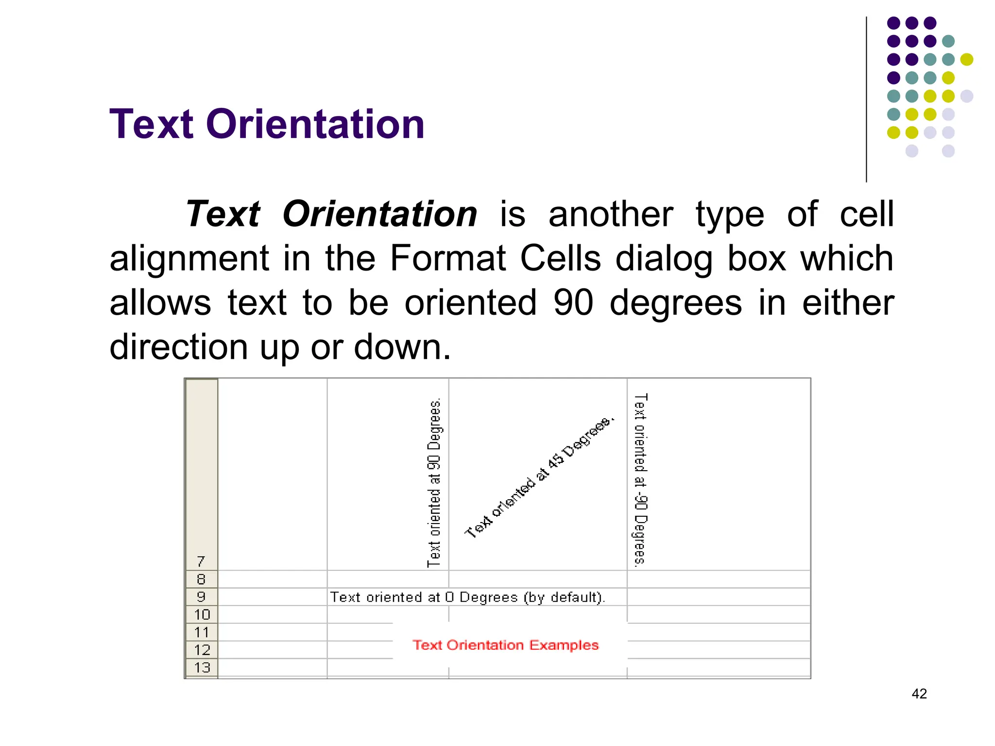 42
Text Orientation
Text Orientation is another type of cell
alignment in the Format Cells dialog box which
allows text to be oriented 90 degrees in either
direction up or down.
 