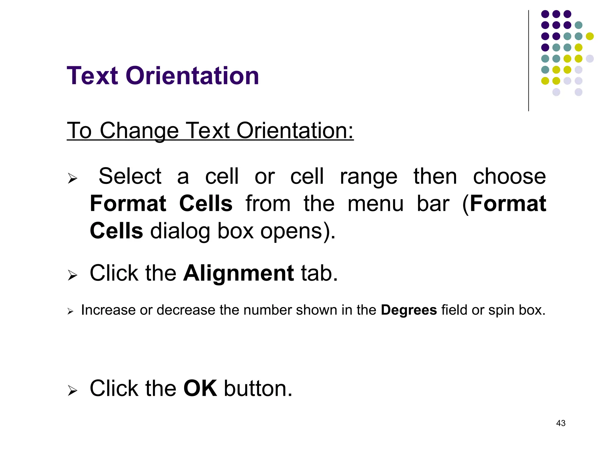 43
Text Orientation
To Change Text Orientation:
 Select a cell or cell range then choose
Format Cells from the menu bar (Format
Cells dialog box opens).
 Click the Alignment tab.
 Increase or decrease the number shown in the Degrees field or spin box.
 Click the OK button.
 