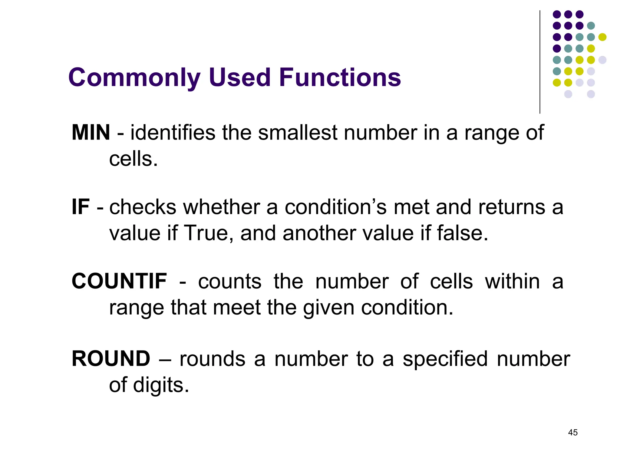 45
MIN - identifies the smallest number in a range of
cells.
COUNTIF - counts the number of cells within a
range that meet the given condition.
ROUND – rounds a number to a specified number
of digits.
Commonly Used Functions
IF - checks whether a condition’s met and returns a
value if True, and another value if false.
 