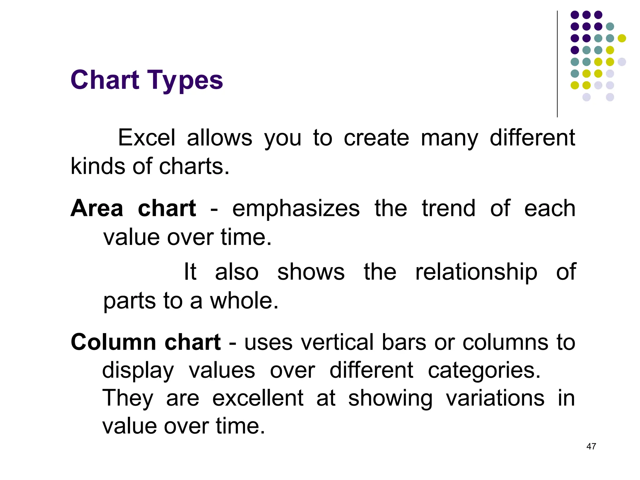 47
Chart Types
Excel allows you to create many different
kinds of charts.
Area chart - emphasizes the trend of each
value over time.
It also shows the relationship of
parts to a whole.
Column chart - uses vertical bars or columns to
display values over different categories.
They are excellent at showing variations in
value over time.
 