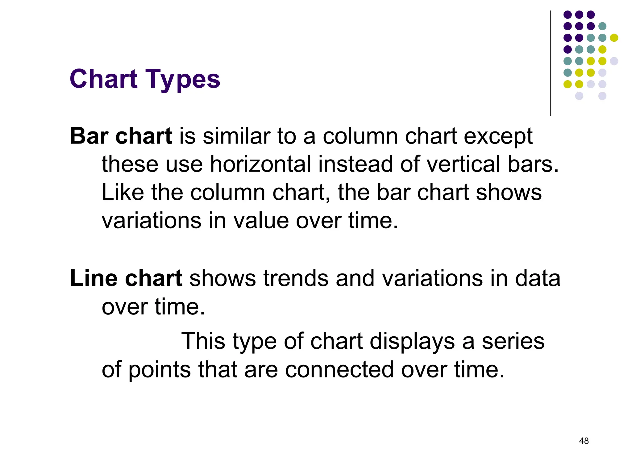 48
Chart Types
Bar chart is similar to a column chart except
these use horizontal instead of vertical bars.
Like the column chart, the bar chart shows
variations in value over time.
Line chart shows trends and variations in data
over time.
This type of chart displays a series
of points that are connected over time.
 