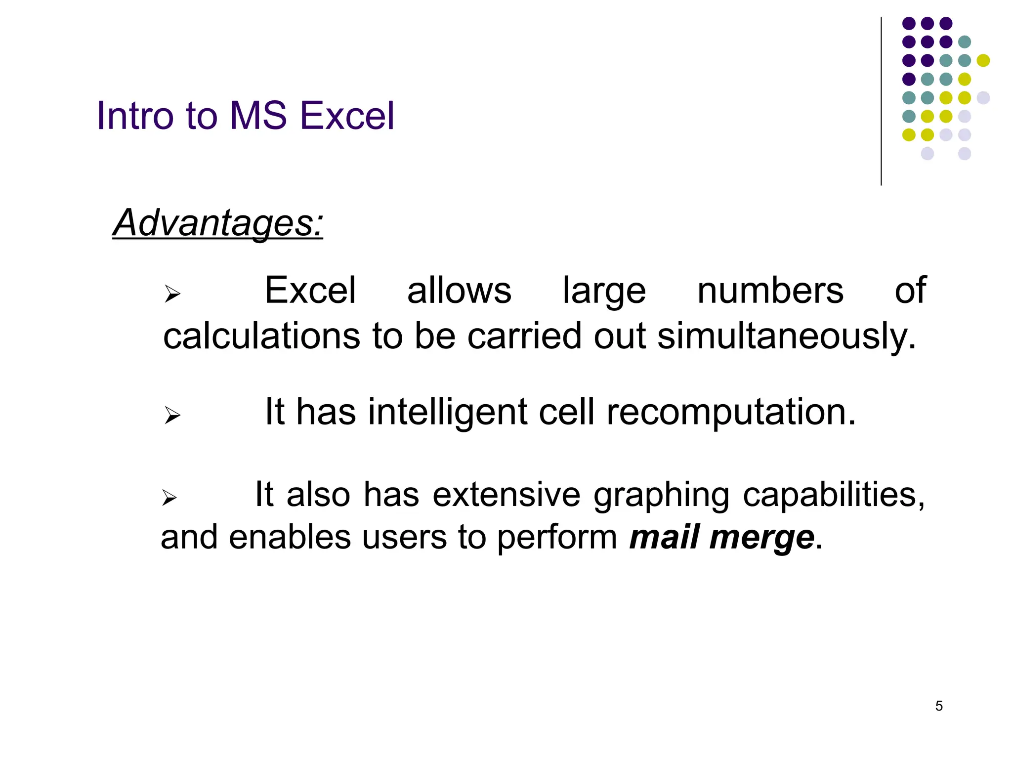 5
Intro to MS Excel
Advantages:
 It has intelligent cell recomputation.
 Excel allows large numbers of
calculations to be carried out simultaneously.
 It also has extensive graphing capabilities,
and enables users to perform mail merge.
 
