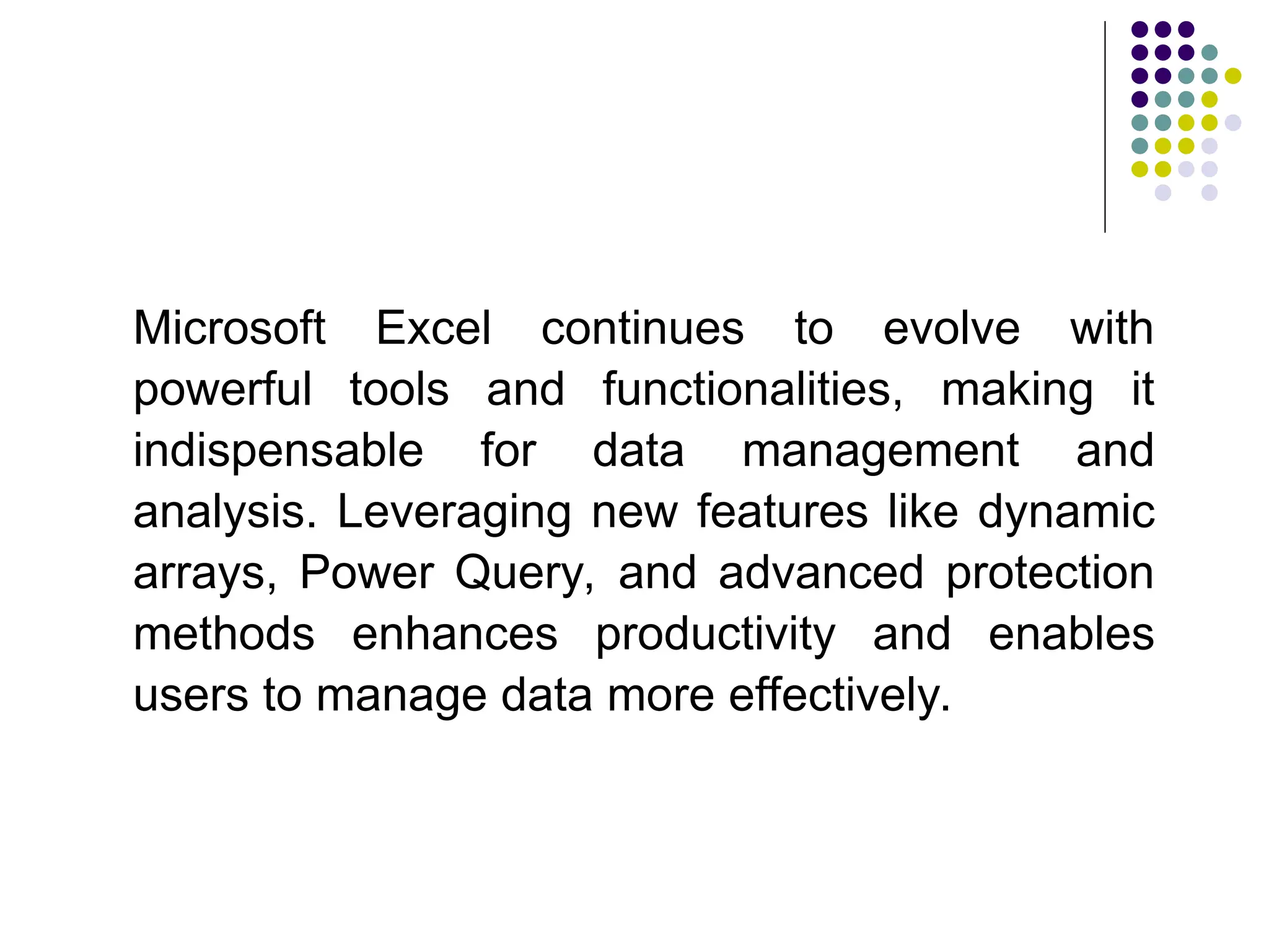 Microsoft Excel continues to evolve with
powerful tools and functionalities, making it
indispensable for data management and
analysis. Leveraging new features like dynamic
arrays, Power Query, and advanced protection
methods enhances productivity and enables
users to manage data more effectively.
 