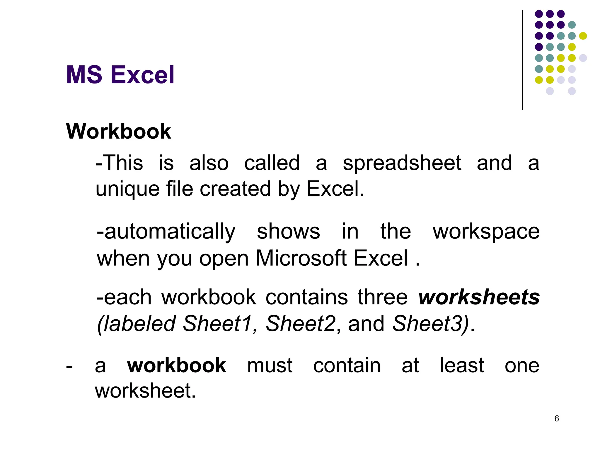 6
Workbook
-This is also called a spreadsheet and a
unique file created by Excel.
-automatically shows in the workspace
when you open Microsoft Excel .
-each workbook contains three worksheets
(labeled Sheet1, Sheet2, and Sheet3).
MS Excel
- a workbook must contain at least one
worksheet.
 