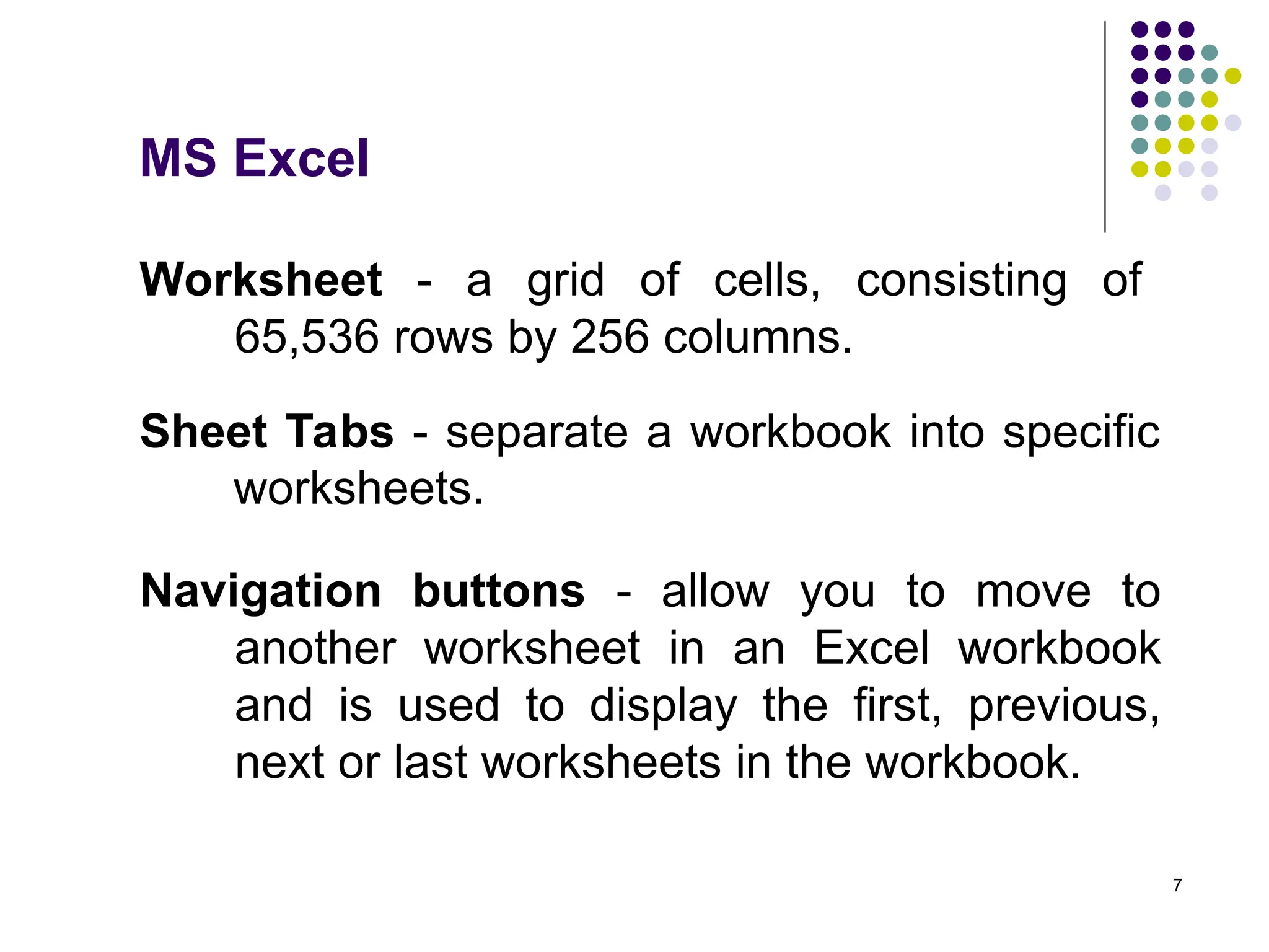 7
Worksheet - a grid of cells, consisting of
65,536 rows by 256 columns.
Sheet Tabs - separate a workbook into specific
worksheets.
Navigation buttons - allow you to move to
another worksheet in an Excel workbook
and is used to display the first, previous,
next or last worksheets in the workbook.
MS Excel
 