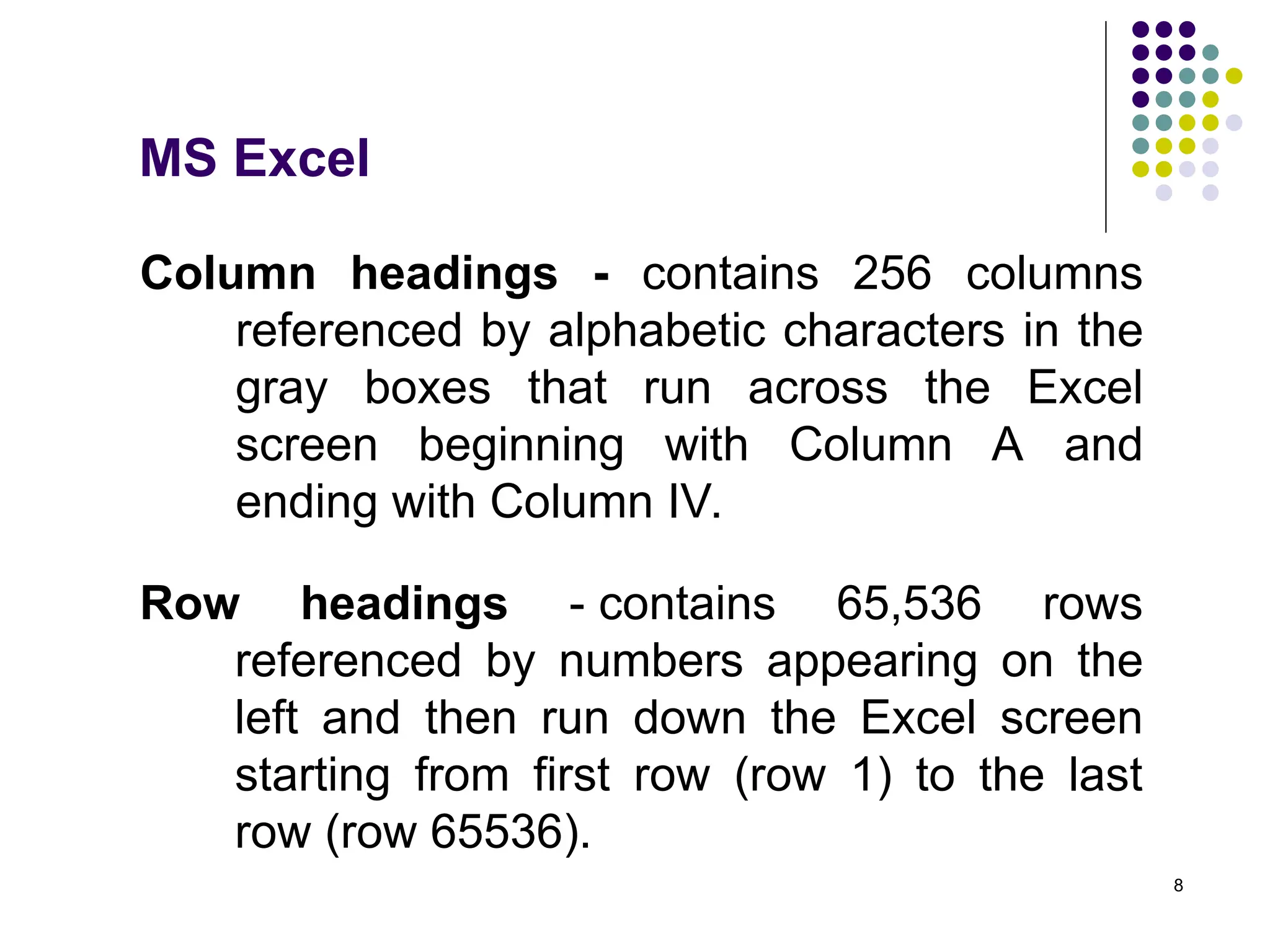 8
Column headings - contains 256 columns
referenced by alphabetic characters in the
gray boxes that run across the Excel
screen beginning with Column A and
ending with Column IV.
Row headings - contains 65,536 rows
referenced by numbers appearing on the
left and then run down the Excel screen
starting from first row (row 1) to the last
row (row 65536).
MS Excel
 