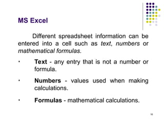 16
Different spreadsheet information can be
entered into a cell such as text, numbers or
mathematical formulas.
 Text - any entry that is not a number or
formula.
MS Excel
 Numbers - values used when making
calculations.
 Formulas - mathematical calculations.
 