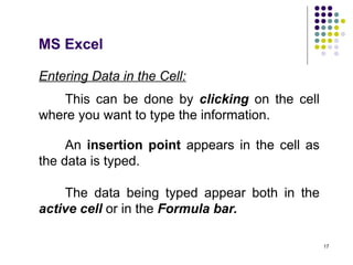 17
Entering Data in the Cell:
This can be done by clicking on the cell
where you want to type the information.
An insertion point appears in the cell as
the data is typed.
The data being typed appear both in the
active cell or in the Formula bar.
MS Excel
 