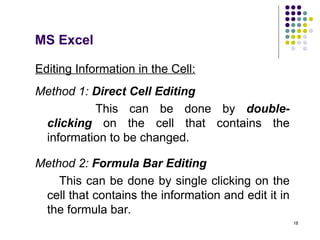 18
Editing Information in the Cell:
Method 1: Direct Cell Editing
This can be done by double-
clicking on the cell that contains the
information to be changed.
Method 2: Formula Bar Editing
This can be done by single clicking on the
cell that contains the information and edit it in
the formula bar.
MS Excel
 